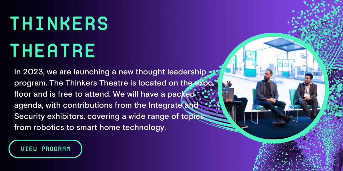 Thinkers Theatre - In 2023, we are launching a new thought leadership program. The Thinkers Theatre is located on the expo floor and is free to attend. We will have a packed agenda, with contributions from the Integrate and Security exhibitors, covering a wide range of topics from robotics to smart home technology.