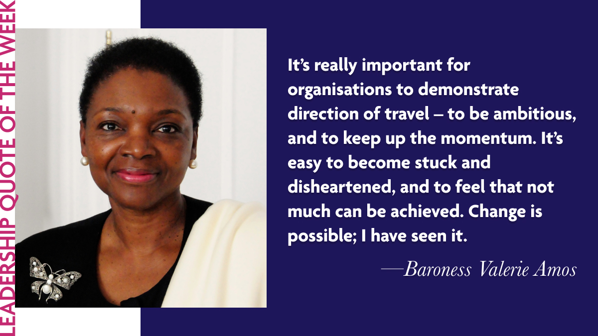 Baroness Valerie Amos: “It’s really important for organisations to demonstrate direction of travel – to be ambitious, and to keep up the momentum. It’s easy to become stuck and disheartened, and to feel that not much can be achieved. Change is possible; I have seen it.”