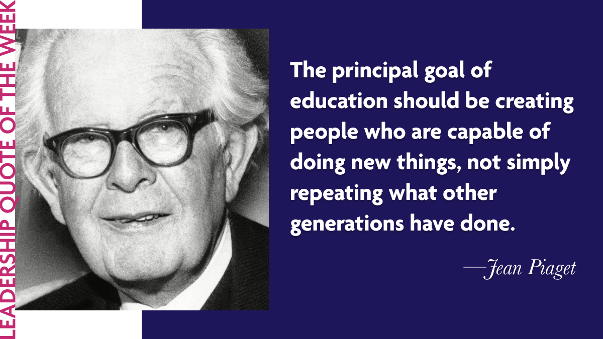 Inspirational Leadership Quotes - Jean Piaget: "The principal goal of education should be creating men and women who are capable of doing new things, not simply repeating what other generations have done."