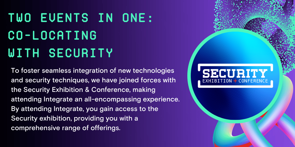 Two events in one: Co-locating with Security. To foster seamless integration of new technologies and security techniques, we have joined forces with the Security Exhibition & Conference, making attending Integrate an all-encompassing experience. By attending Integrate, you gain access to the Security exhibition, providing you with a comprehensive range of offerings