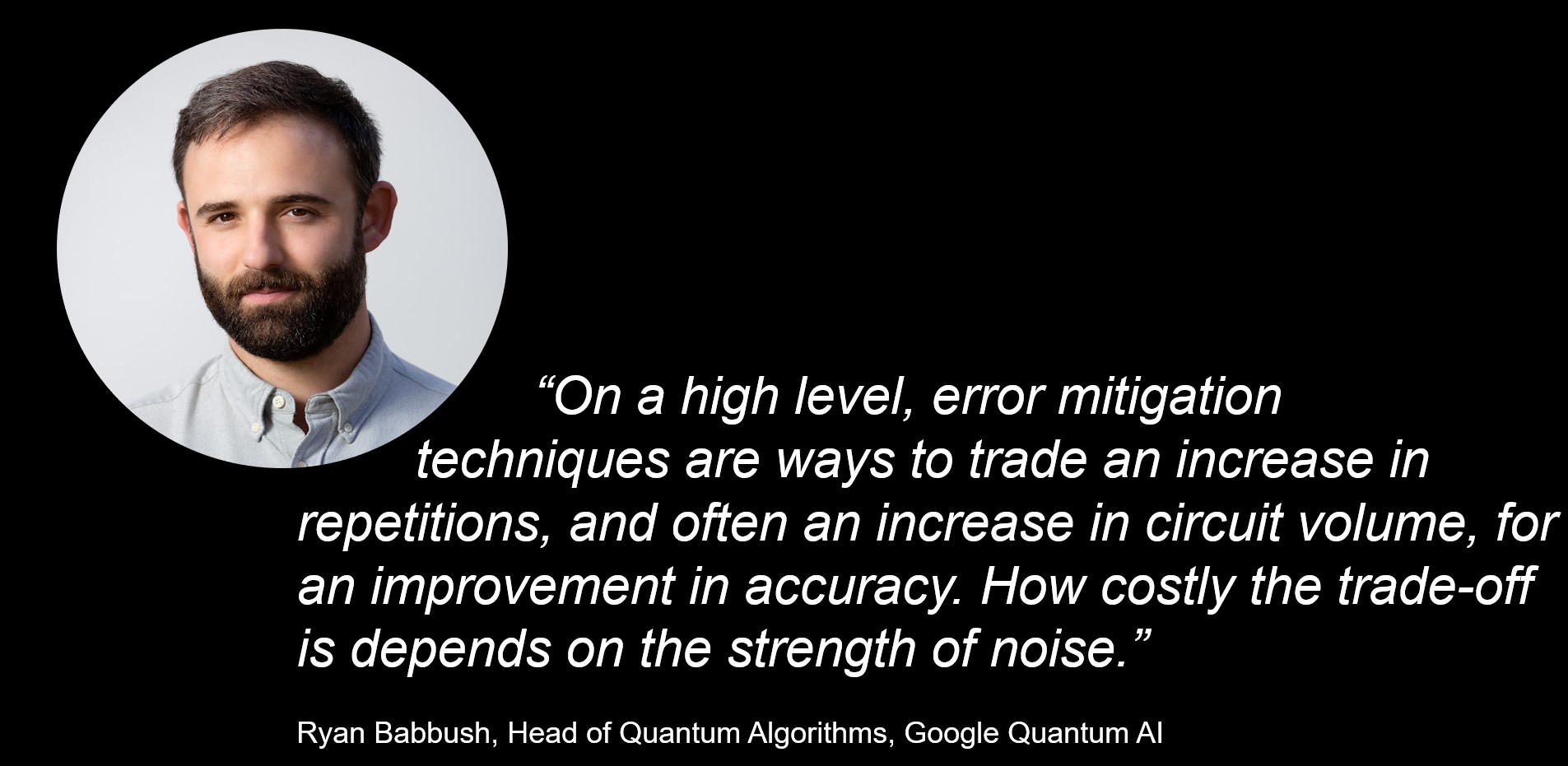 “On a high level, error mitigation techniques are ways to trade an increase in repetitions, and often an increase in circuit volume, for an improvement in accuracy. How costly the trade-off is depends on the strength of noise.”  Ryan Babbush, Head of Quantum Algorithms at Google