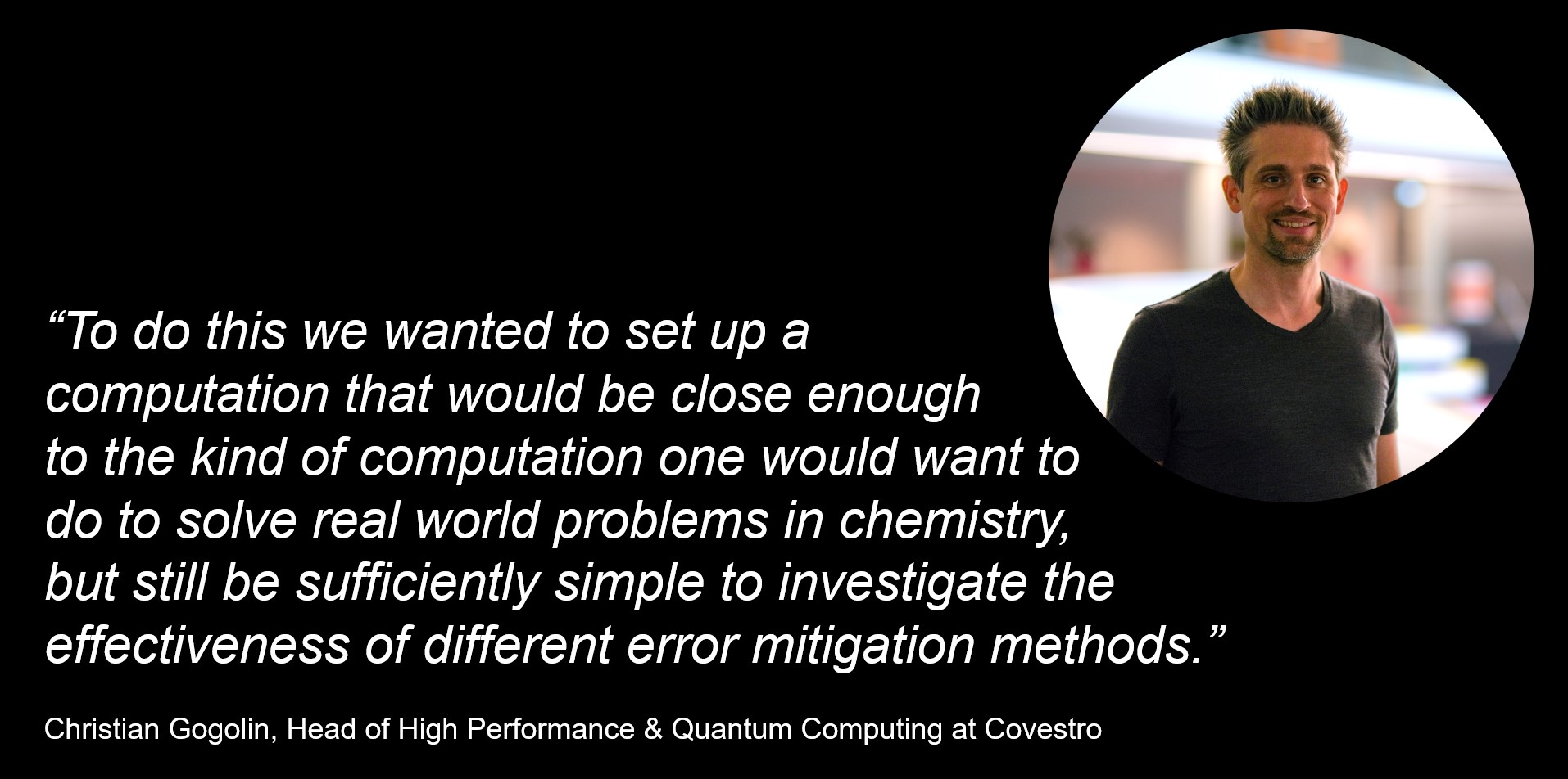 “To do this we wanted to set up a computation that would be close enough to the kind of computation one would want to do to solve real world problems in chemistry, but still be sufficiently simple to investigate the effectiveness of different error mitigation methods.” Christian Gogolin, Head of High Performance and Quantum Computing at Covestro.