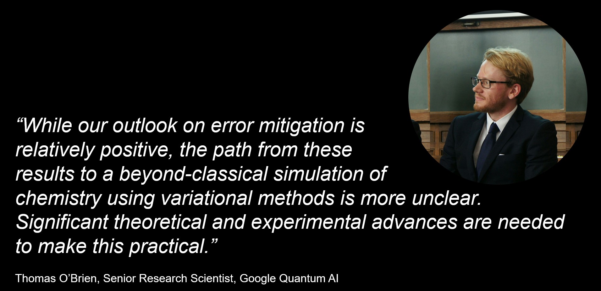 “While our outlook on error mitigation is relatively positive, the path from these results to a beyond-classical simulation of chemistry using variational methods is more unclear. Significant theoretical and experimental advances are needed to make this practical. To achieve useful near-term quantum computation, a paradigm shift to different methods or different applications may be needed.”  Thomas O’Brien, Senior Research Scientist, Google Quantum AI