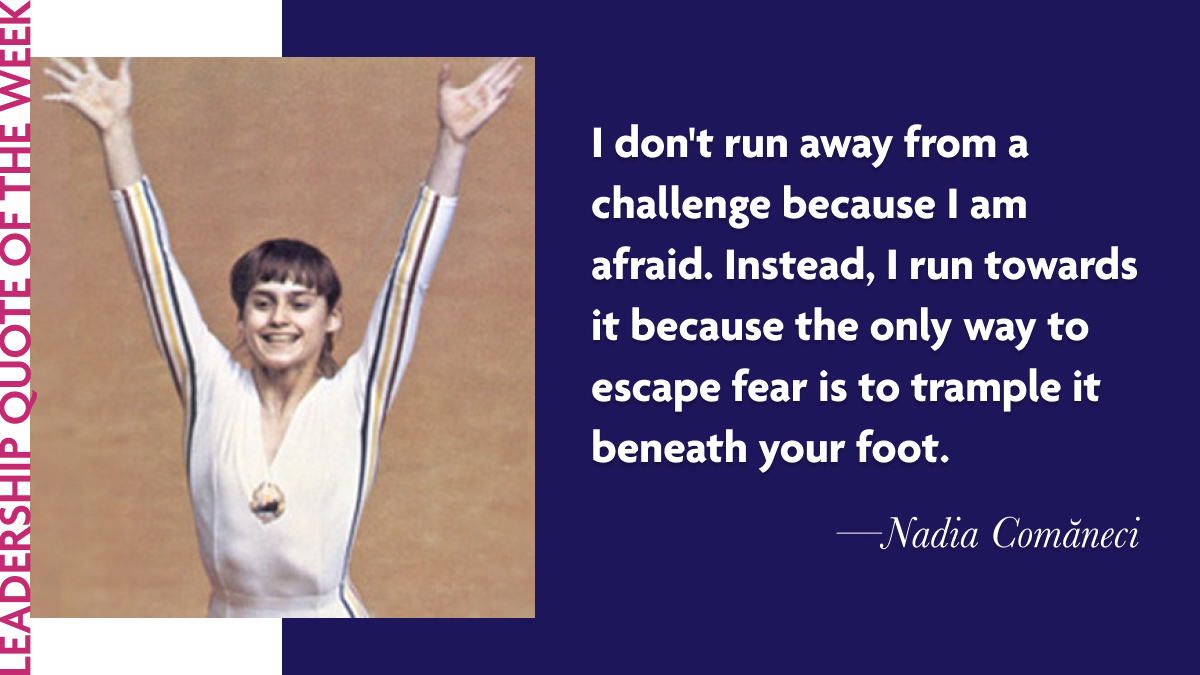 Nadia Comăneci: “I don't run away from a challenge because I am afraid. Instead, I run towards it because the only way to escape fear is to trample it beneath your foot.”