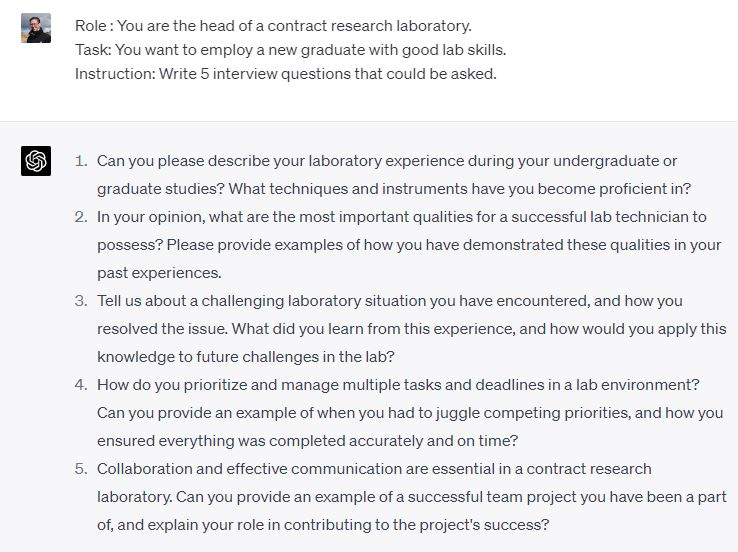 GPT4 Employment Role : You are the head of a contract research laboratory. Task: You want to employ a new graduate with good lab skills. Instruction: Write 5 interview questions that could be asked. Can you please describe your laboratory experience during your undergraduate or graduate studies? What techniques and instruments have you become proficient in? In your opinion, what are the most important qualities for a successful lab technician to possess? Please provide examples of how you have demonstrated these qualities in your past experiences. Tell us about a challenging laboratory situation you have encountered, and how you resolved the issue. What did you learn from this experience, and how would you apply this knowledge to future challenges in the lab? How do you prioritize and manage multiple tasks and deadlines in a lab environment? Can you provide an example of when you had to juggle competing priorities, and how you ensured everything was completed accurately and on time? Collaboration and effective communication are essential in a contract research laboratory. Can you provide an example of a successful team project you have been a part of, and explain your role in contributing to the project's success?