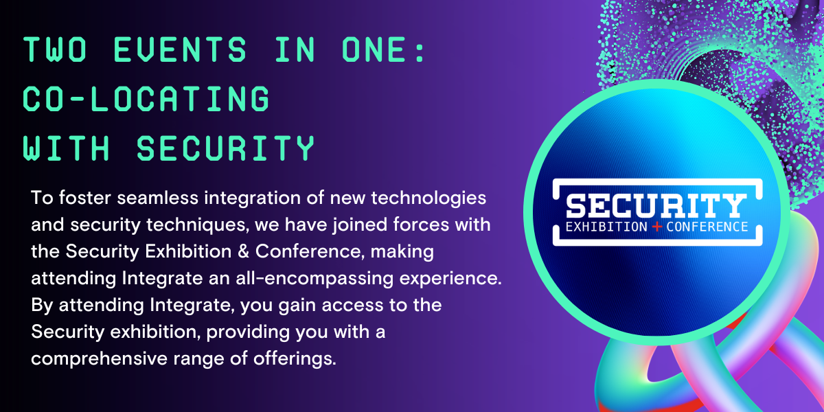 Two events in one: Co-locating with Security. To foster seamless integration of new technologies and security techniques, we have joined forces with the Security Exhibition & Conference, making attending Integrate an all-encompassing experience. By attending Integrate, you gain access to the Security exhibition, providing you with a comprehensive range of offerings
